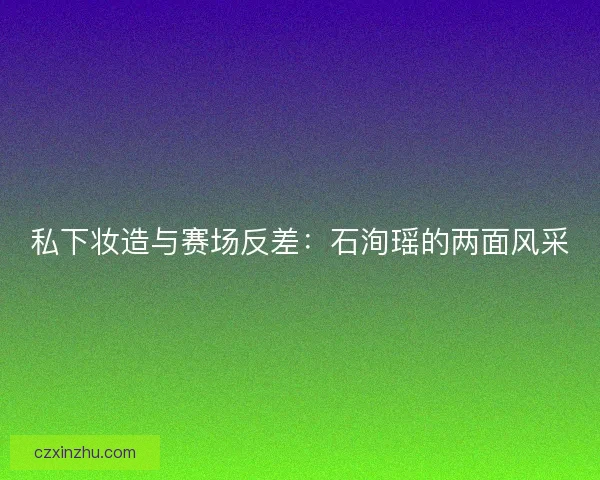 私下妆造与赛场反差:石洵瑶的两面风采 私下妆造与赛场反差:石洵瑶的两面风采