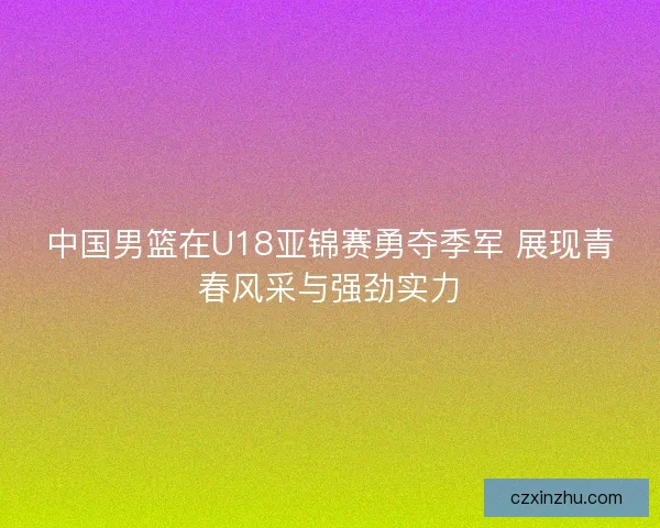 中国男篮在U18亚锦赛勇夺季军 展现青春风采与强劲实力