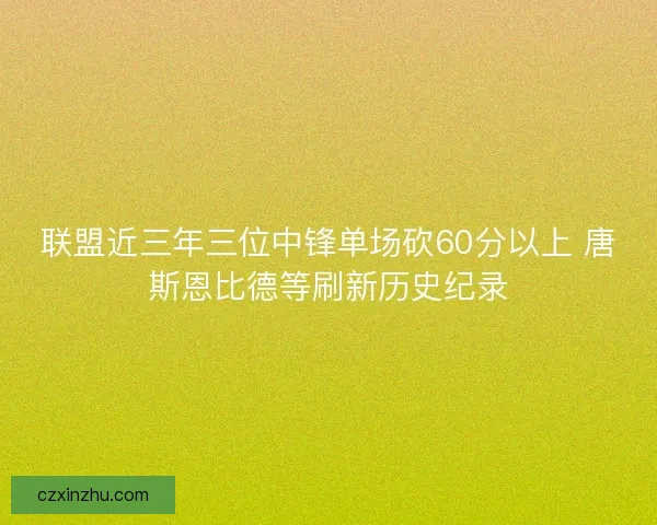 联盟近三年三位中锋单场砍60分以上 唐斯恩比德等刷新历史纪录