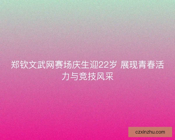 郑钦文武网赛场庆生迎22岁 展现青春活力与竞技风采 郑钦文武网赛场庆生迎22岁 展现青春活力与竞技风采