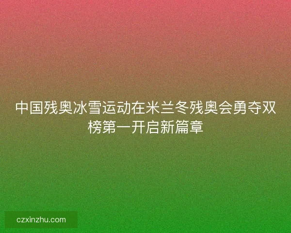 中国残奥冰雪运动在米兰冬残奥会勇夺双榜第一开启新篇章