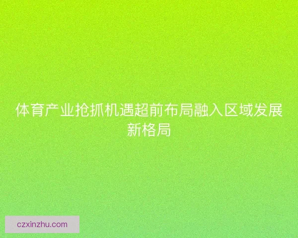 体育产业抢抓机遇超前布局融入区域发展新格局 体育产业抢抓机遇超前布局融入区域发展新格局