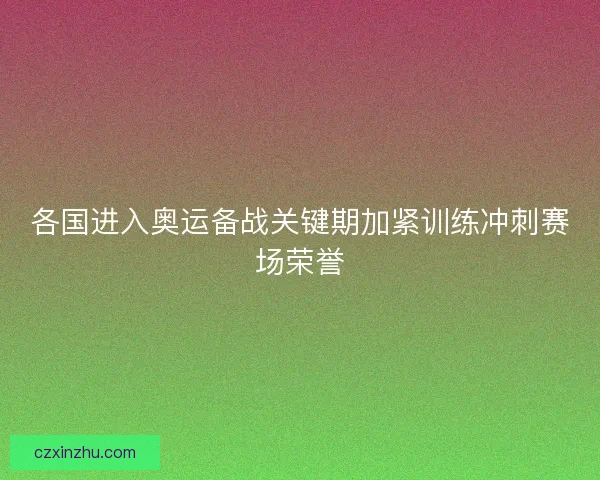 各国进入奥运备战关键期加紧训练冲刺赛场荣誉
