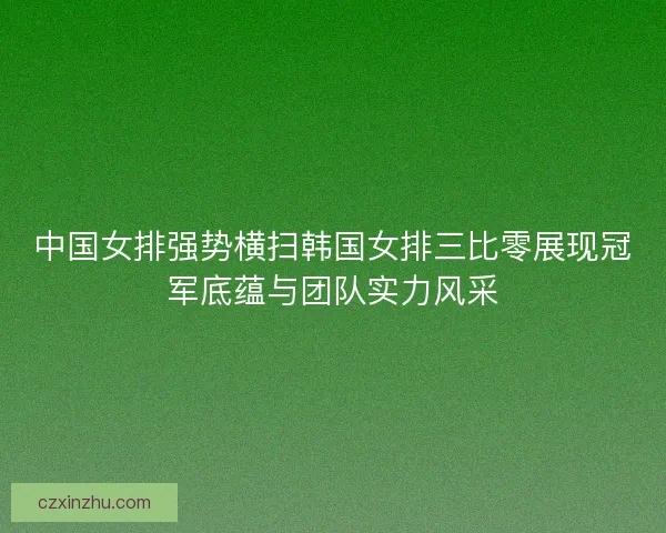中国女排强势横扫韩国女排三比零展现冠军底蕴与团队实力风采