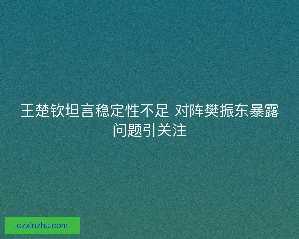 王楚钦坦言稳定性不足 对阵樊振东暴露问题引关注