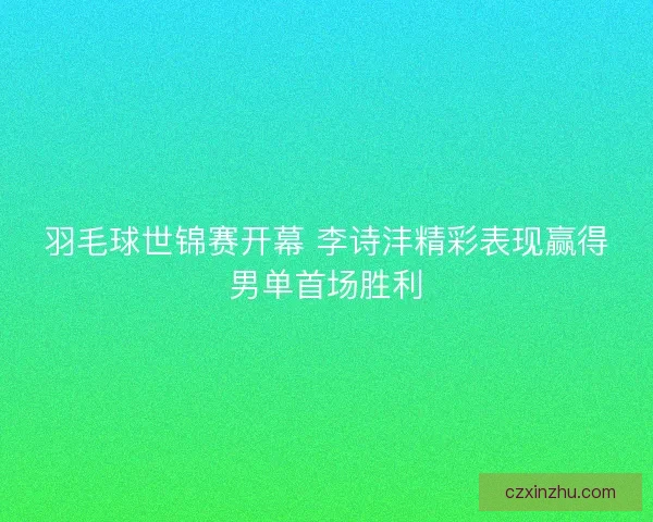 羽毛球世锦赛开幕 李诗沣精彩表现赢得男单首场胜利