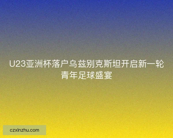 U23亚洲杯落户乌兹别克斯坦开启新一轮青年足球盛宴