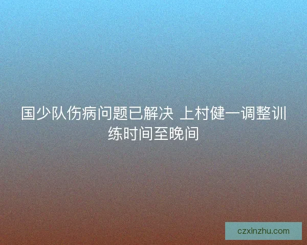 国少队伤病问题已解决 上村健一调整训练时间至晚间