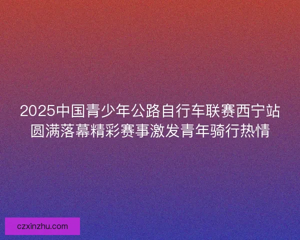 2025中国青少年公路自行车联赛西宁站圆满落幕精彩赛事激发青年骑行热情 2025中国青少年公路自行车联赛西宁站圆满落幕精彩赛事激发青年骑行热情