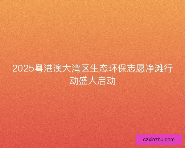 2025粤港澳大湾区生态环保志愿净滩行动盛大启动