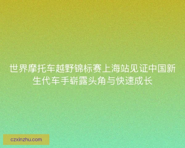 世界摩托车越野锦标赛上海站见证中国新生代车手崭露头角与快速成长 世界摩托车越野锦标赛上海站见证中国新生代车手崭露头角与快速成长
