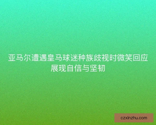 亚马尔遭遇皇马球迷种族歧视时微笑回应展现自信与坚韧