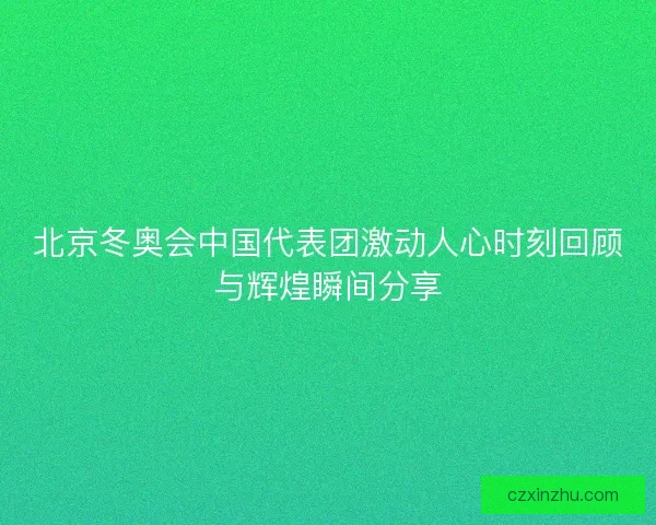 北京冬奥会中国代表团激动人心时刻回顾与辉煌瞬间分享