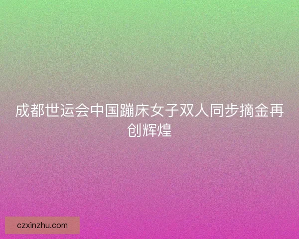 成都世运会中国蹦床女子双人同步摘金再创辉煌