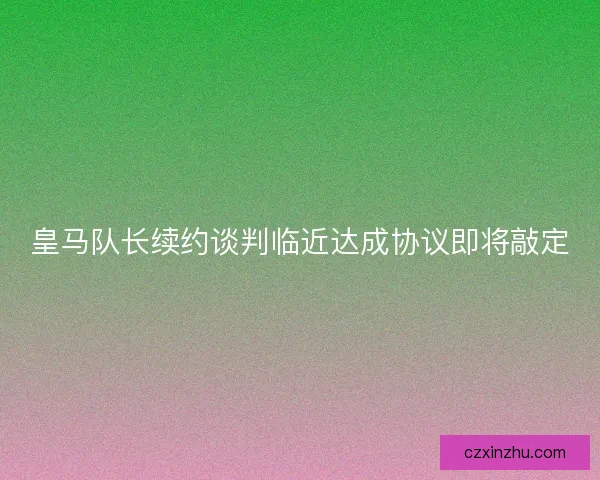 皇马队长续约谈判临近达成协议即将敲定