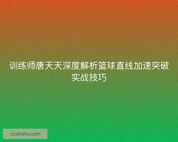 训练师唐天天深度解析篮球直线加速突破实战技巧