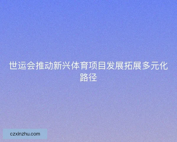 世运会推动新兴体育项目发展拓展多元化路径