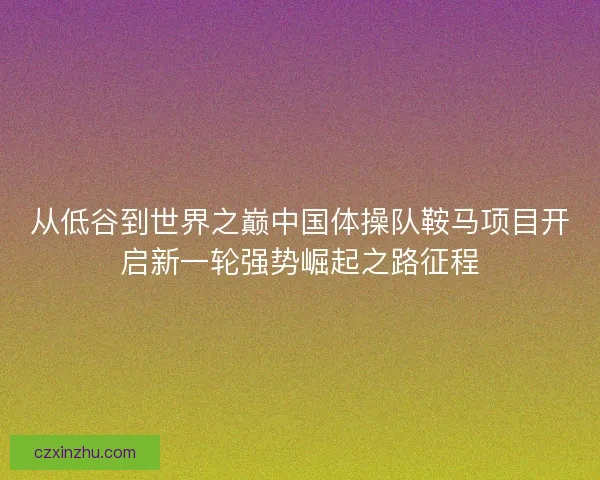 从低谷到世界之巅中国体操队鞍马项目开启新一轮强势崛起之路征程 从低谷到世界之巅中国体操队鞍马项目开启新一轮强势崛起之路征程