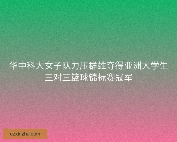 华中科大女子队力压群雄夺得亚洲大学生三对三篮球锦标赛冠军