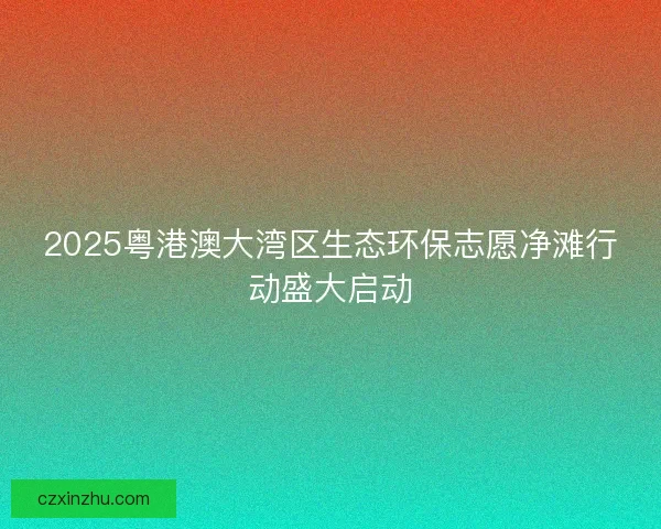 2025粤港澳大湾区生态环保志愿净滩行动盛大启动 2025粤港澳大湾区生态环保志愿净滩行动盛大启动