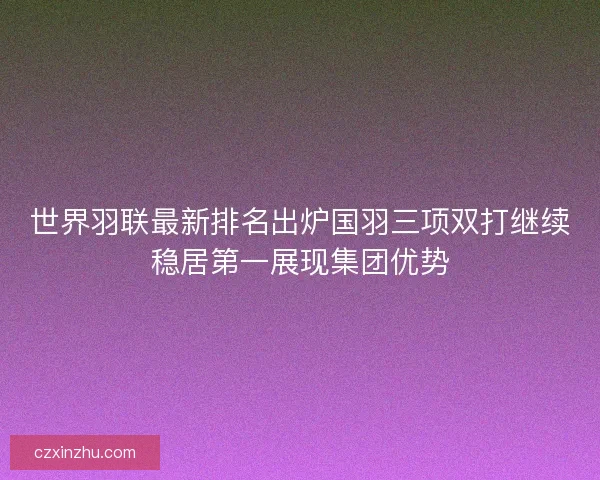世界羽联最新排名出炉国羽三项双打继续稳居第一展现集团优势
