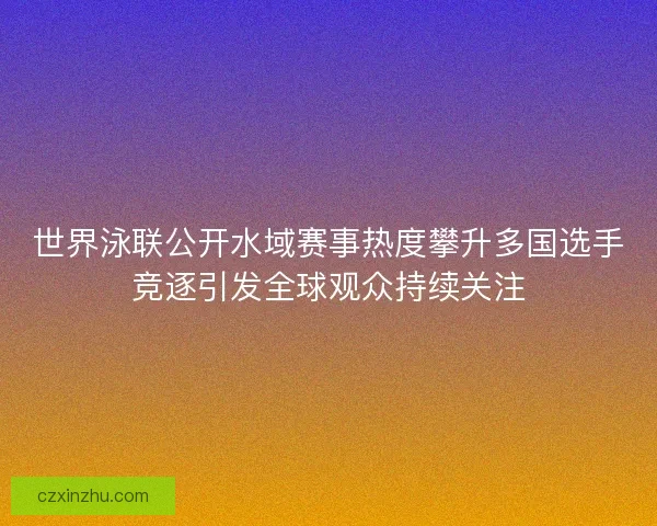 世界泳联公开水域赛事热度攀升多国选手竞逐引发全球观众持续关注
