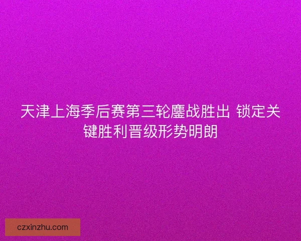 天津上海季后赛第三轮鏖战胜出 锁定关键胜利晋级形势明朗 天津上海季后赛第三轮鏖战胜出 锁定关键胜利晋级形势明朗