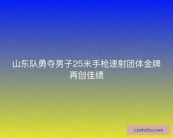 山东队勇夺男子25米手枪速射团体金牌再创佳绩 山东队勇夺男子25米手枪速射团体金牌再创佳绩